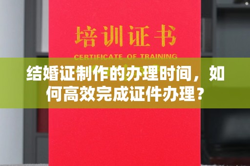 赤壁结婚证制作的办理时间，如何高效完成证件办理？